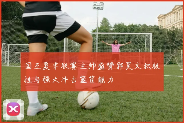 国王夏季联赛主帅盛赞郭昊文积极性与强大冲击篮筐能力