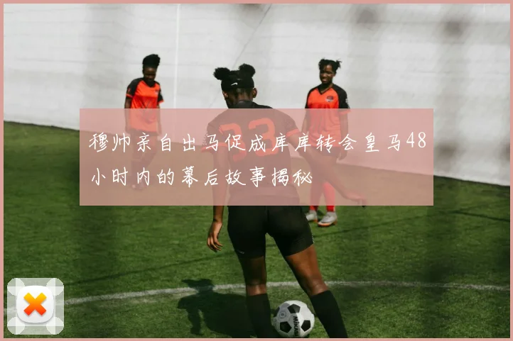 穆帅亲自出马促成库库转会皇马48小时内的幕后故事揭秘
