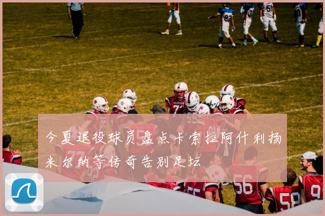 今夏退役球员盘点卡索拉阿什利扬米尔纳等传奇告别足坛