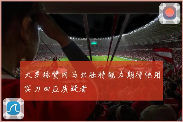 大罗称赞内马尔独特能力期待他用实力回应质疑者