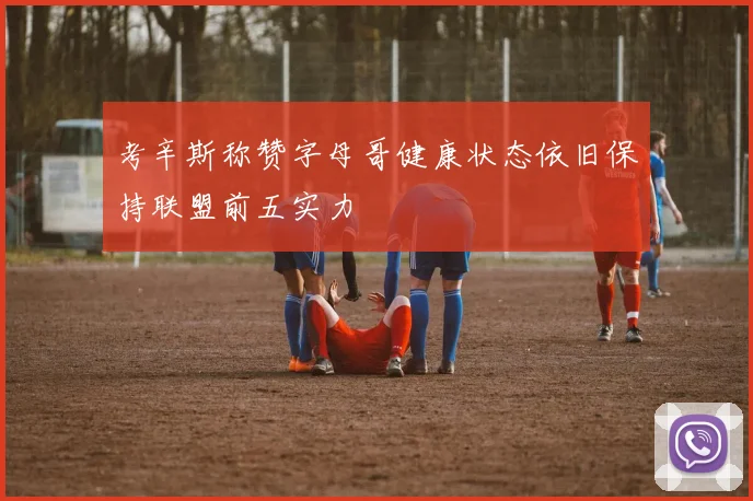 考辛斯称赞字母哥健康状态依旧保持联盟前五实力