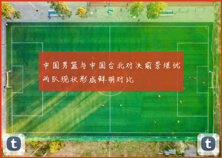 中国男篮与中国台北对决前景堪忧两队现状形成鲜明对比