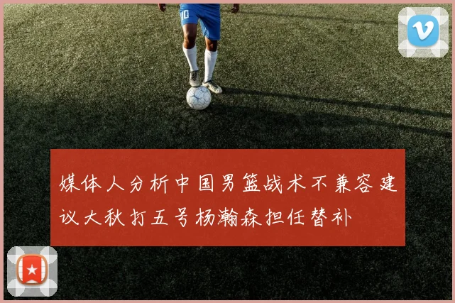 媒体人分析中国男篮战术不兼容建议大秋打五号杨瀚森担任替补