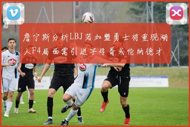 詹宁斯分析LBJ若加盟勇士将重现湖人F4局面需引进字母哥或伦纳德才能成功