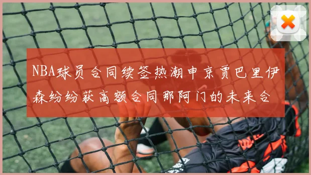 NBA球员合同续签热潮申京贾巴里伊森纷纷获高额合同那阿门的未来合同将如何定价