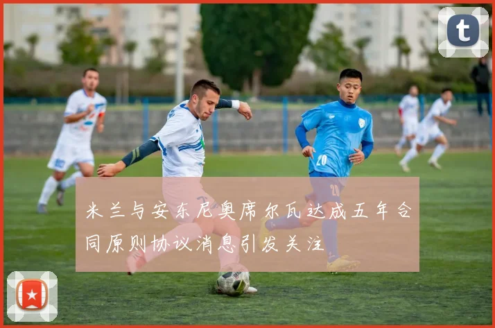米兰与安东尼奥席尔瓦达成五年合同原则协议消息引发关注