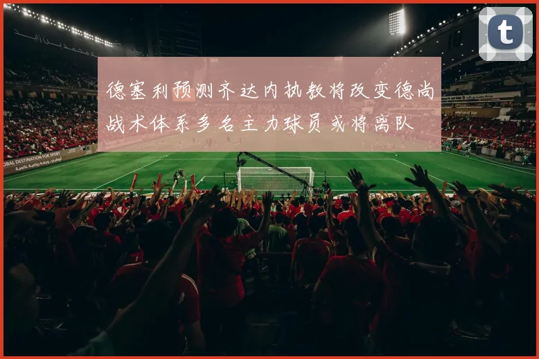 德塞利预测齐达内执教将改变德尚战术体系多名主力球员或将离队