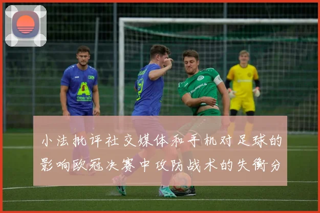 小法批评社交媒体和手机对足球的影响欧冠决赛中攻防战术的失衡分析